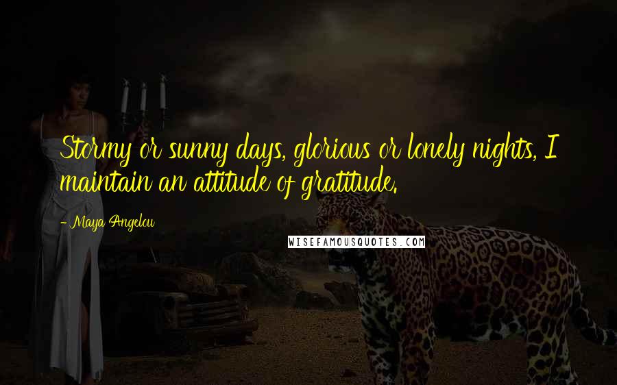 Maya Angelou Quotes: Stormy or sunny days, glorious or lonely nights, I maintain an attitude of gratitude.