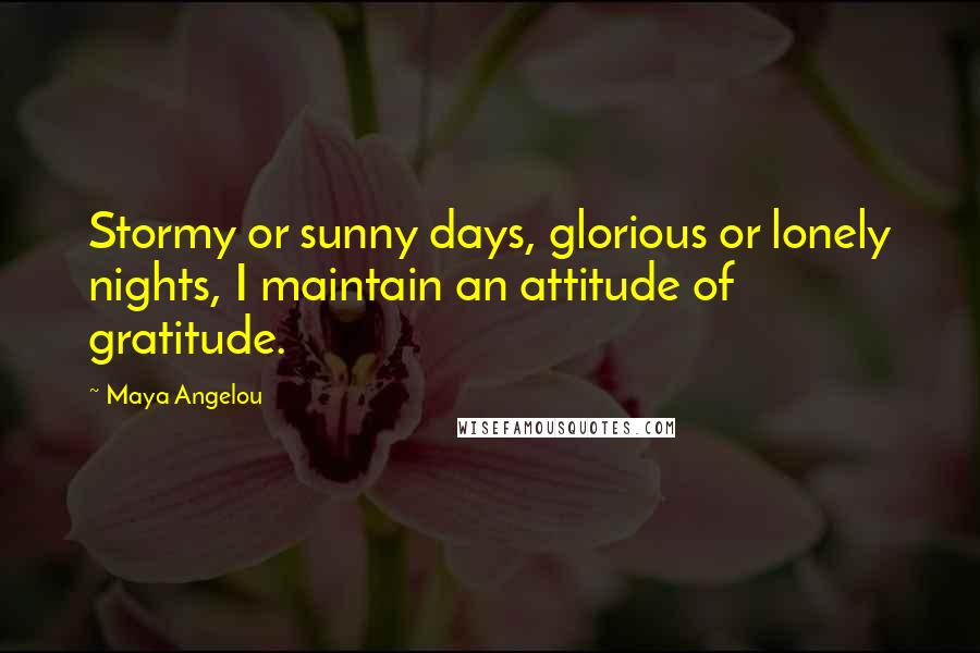 Maya Angelou Quotes: Stormy or sunny days, glorious or lonely nights, I maintain an attitude of gratitude.