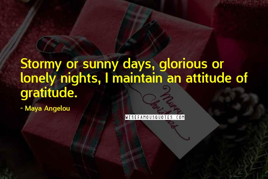 Maya Angelou Quotes: Stormy or sunny days, glorious or lonely nights, I maintain an attitude of gratitude.