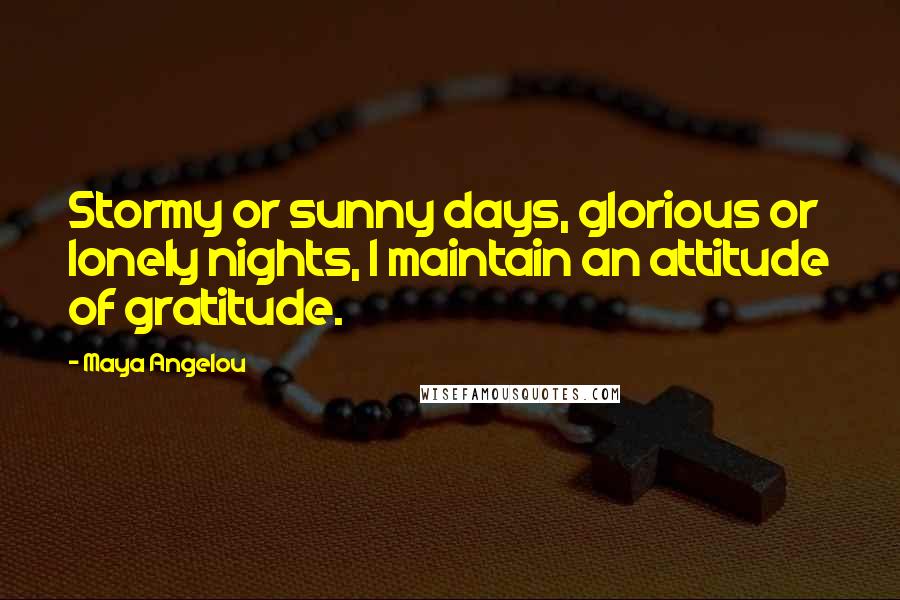 Maya Angelou Quotes: Stormy or sunny days, glorious or lonely nights, I maintain an attitude of gratitude.