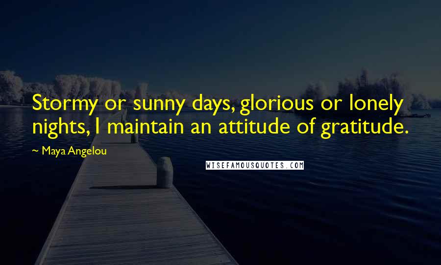 Maya Angelou Quotes: Stormy or sunny days, glorious or lonely nights, I maintain an attitude of gratitude.