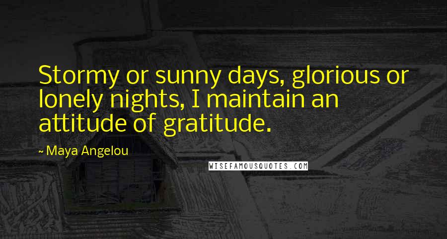 Maya Angelou Quotes: Stormy or sunny days, glorious or lonely nights, I maintain an attitude of gratitude.