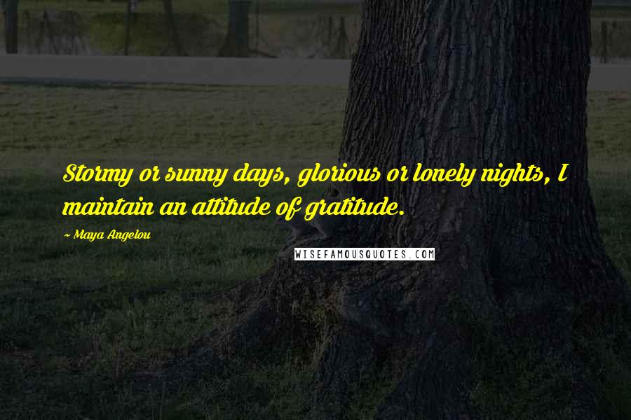 Maya Angelou Quotes: Stormy or sunny days, glorious or lonely nights, I maintain an attitude of gratitude.