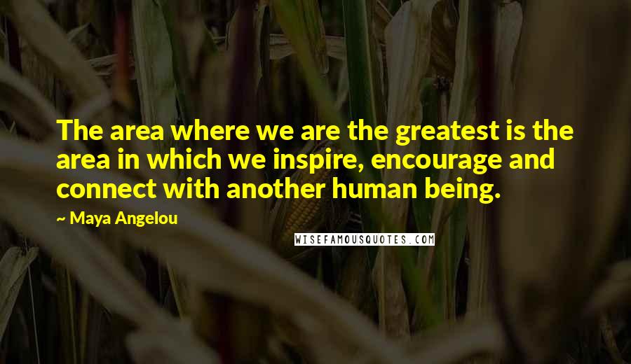 Maya Angelou Quotes: The area where we are the greatest is the area in which we inspire, encourage and connect with another human being.