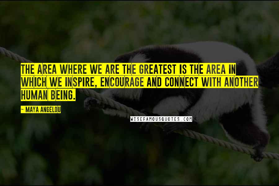 Maya Angelou Quotes: The area where we are the greatest is the area in which we inspire, encourage and connect with another human being.