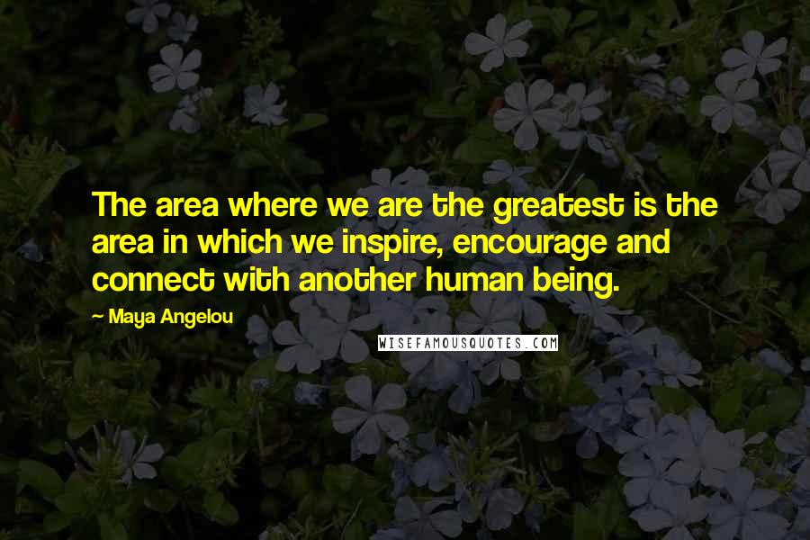 Maya Angelou Quotes: The area where we are the greatest is the area in which we inspire, encourage and connect with another human being.