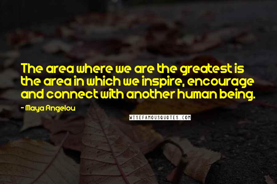 Maya Angelou Quotes: The area where we are the greatest is the area in which we inspire, encourage and connect with another human being.