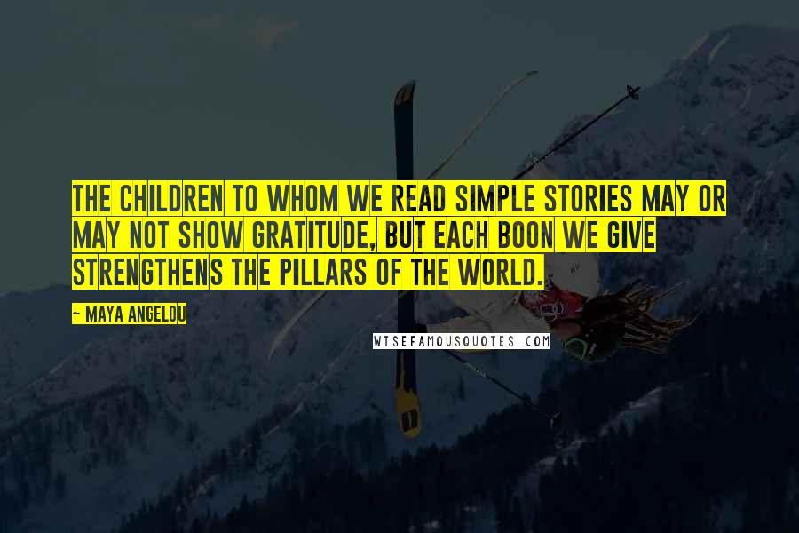 Maya Angelou Quotes: The children to whom we read simple stories may or may not show gratitude, but each boon we give strengthens the pillars of the world.