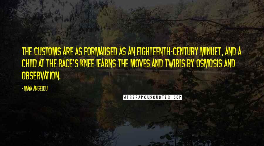 Maya Angelou Quotes: The customs are as formalised as an eighteenth-century minuet, and a child at the race's knee learns the moves and twirls by osmosis and observation.