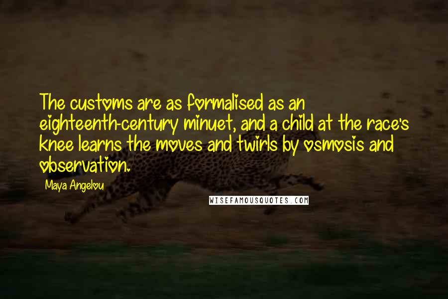 Maya Angelou Quotes: The customs are as formalised as an eighteenth-century minuet, and a child at the race's knee learns the moves and twirls by osmosis and observation.