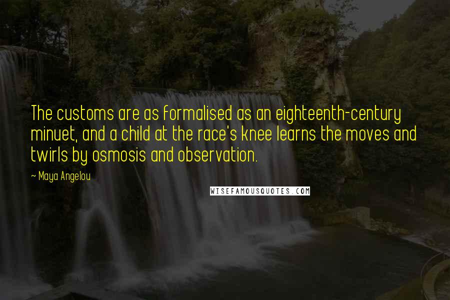 Maya Angelou Quotes: The customs are as formalised as an eighteenth-century minuet, and a child at the race's knee learns the moves and twirls by osmosis and observation.