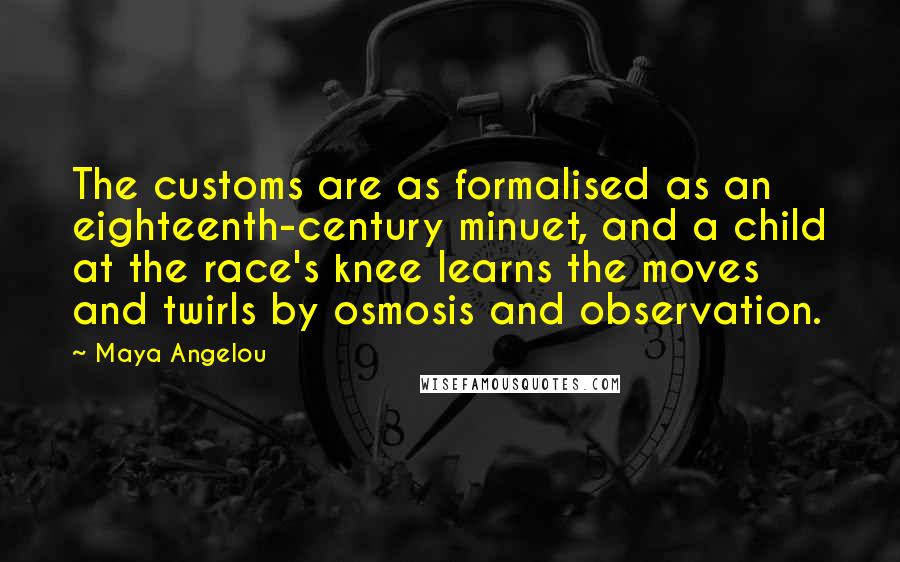 Maya Angelou Quotes: The customs are as formalised as an eighteenth-century minuet, and a child at the race's knee learns the moves and twirls by osmosis and observation.