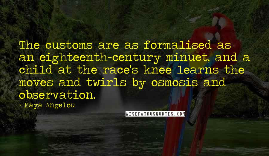 Maya Angelou Quotes: The customs are as formalised as an eighteenth-century minuet, and a child at the race's knee learns the moves and twirls by osmosis and observation.