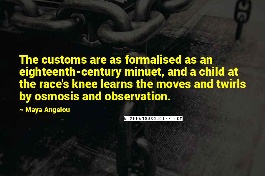 Maya Angelou Quotes: The customs are as formalised as an eighteenth-century minuet, and a child at the race's knee learns the moves and twirls by osmosis and observation.