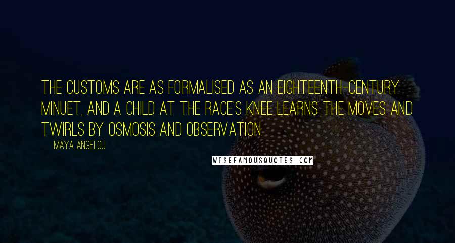 Maya Angelou Quotes: The customs are as formalised as an eighteenth-century minuet, and a child at the race's knee learns the moves and twirls by osmosis and observation.