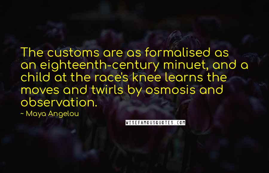 Maya Angelou Quotes: The customs are as formalised as an eighteenth-century minuet, and a child at the race's knee learns the moves and twirls by osmosis and observation.