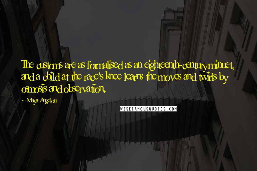 Maya Angelou Quotes: The customs are as formalised as an eighteenth-century minuet, and a child at the race's knee learns the moves and twirls by osmosis and observation.