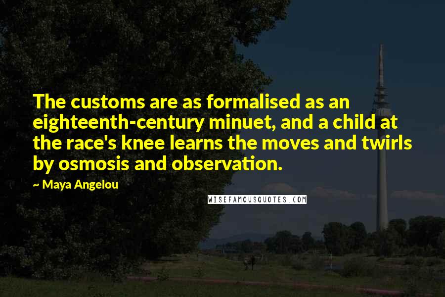 Maya Angelou Quotes: The customs are as formalised as an eighteenth-century minuet, and a child at the race's knee learns the moves and twirls by osmosis and observation.