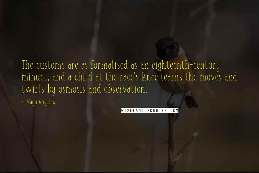 Maya Angelou Quotes: The customs are as formalised as an eighteenth-century minuet, and a child at the race's knee learns the moves and twirls by osmosis and observation.