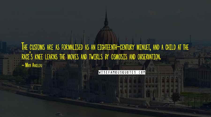 Maya Angelou Quotes: The customs are as formalised as an eighteenth-century minuet, and a child at the race's knee learns the moves and twirls by osmosis and observation.
