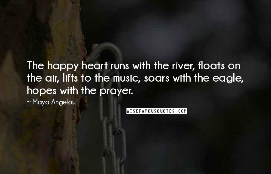 Maya Angelou Quotes: The happy heart runs with the river, floats on the air, lifts to the music, soars with the eagle, hopes with the prayer.