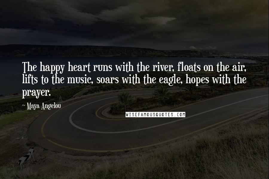 Maya Angelou Quotes: The happy heart runs with the river, floats on the air, lifts to the music, soars with the eagle, hopes with the prayer.