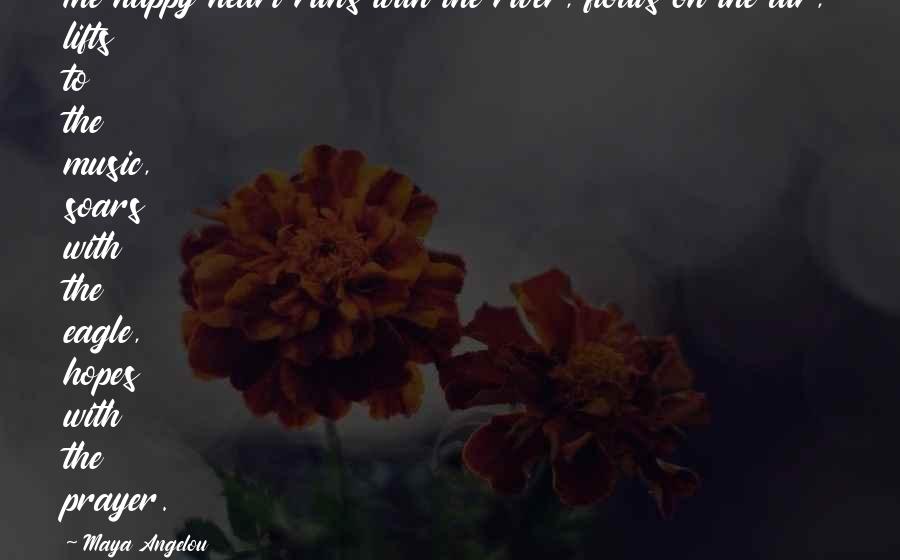 Maya Angelou Quotes: The happy heart runs with the river, floats on the air, lifts to the music, soars with the eagle, hopes with the prayer.