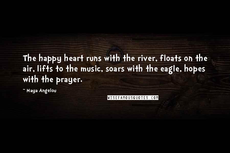 Maya Angelou Quotes: The happy heart runs with the river, floats on the air, lifts to the music, soars with the eagle, hopes with the prayer.