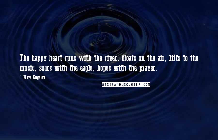 Maya Angelou Quotes: The happy heart runs with the river, floats on the air, lifts to the music, soars with the eagle, hopes with the prayer.