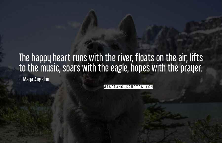 Maya Angelou Quotes: The happy heart runs with the river, floats on the air, lifts to the music, soars with the eagle, hopes with the prayer.