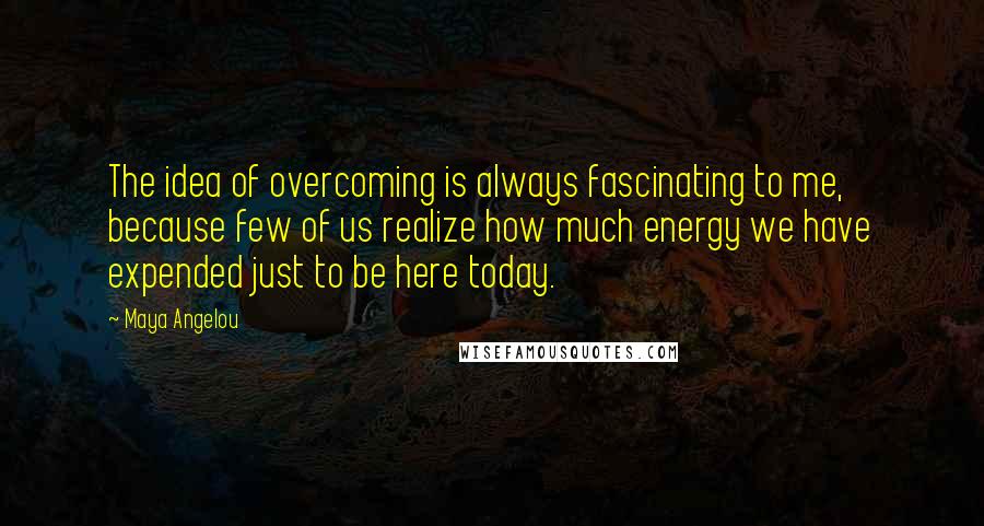 Maya Angelou Quotes: The idea of overcoming is always fascinating to me, because few of us realize how much energy we have expended just to be here today.