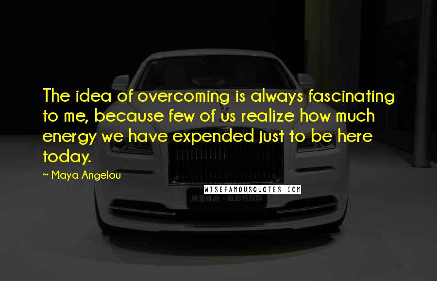 Maya Angelou Quotes: The idea of overcoming is always fascinating to me, because few of us realize how much energy we have expended just to be here today.