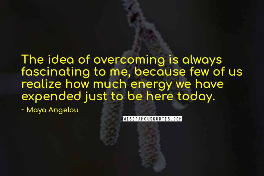 Maya Angelou Quotes: The idea of overcoming is always fascinating to me, because few of us realize how much energy we have expended just to be here today.