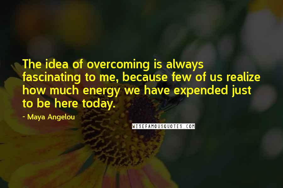 Maya Angelou Quotes: The idea of overcoming is always fascinating to me, because few of us realize how much energy we have expended just to be here today.