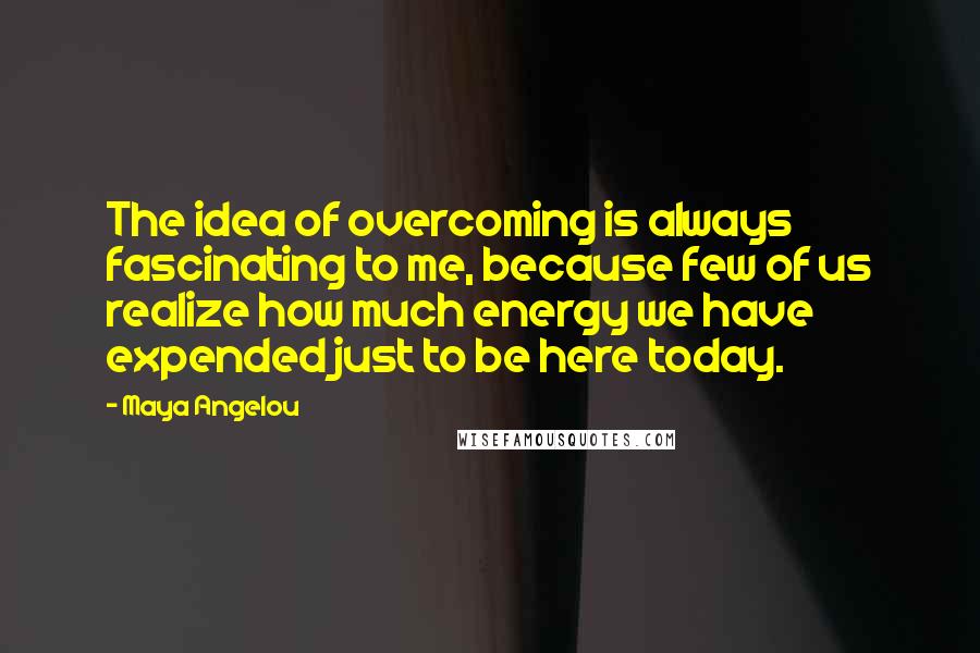 Maya Angelou Quotes: The idea of overcoming is always fascinating to me, because few of us realize how much energy we have expended just to be here today.