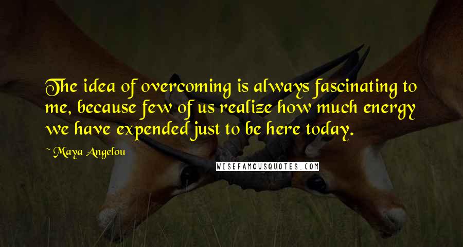 Maya Angelou Quotes: The idea of overcoming is always fascinating to me, because few of us realize how much energy we have expended just to be here today.