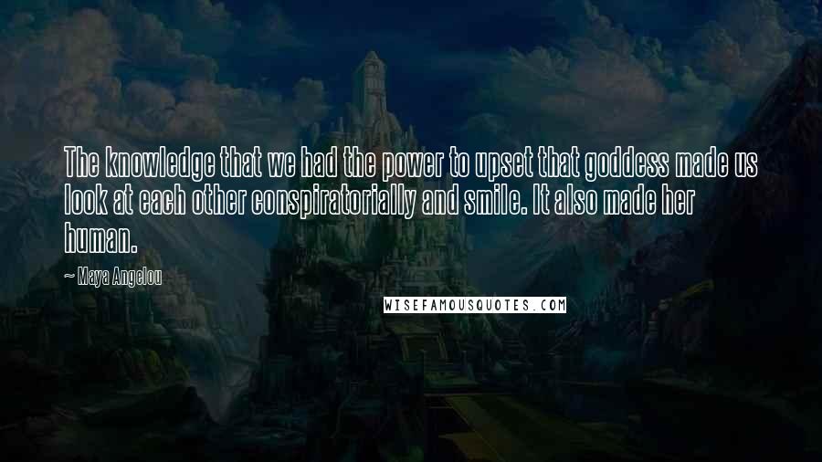 Maya Angelou Quotes: The knowledge that we had the power to upset that goddess made us look at each other conspiratorially and smile. It also made her human.