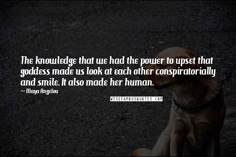 Maya Angelou Quotes: The knowledge that we had the power to upset that goddess made us look at each other conspiratorially and smile. It also made her human.