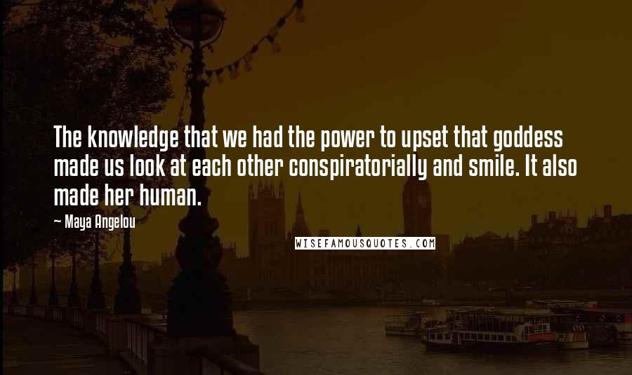 Maya Angelou Quotes: The knowledge that we had the power to upset that goddess made us look at each other conspiratorially and smile. It also made her human.