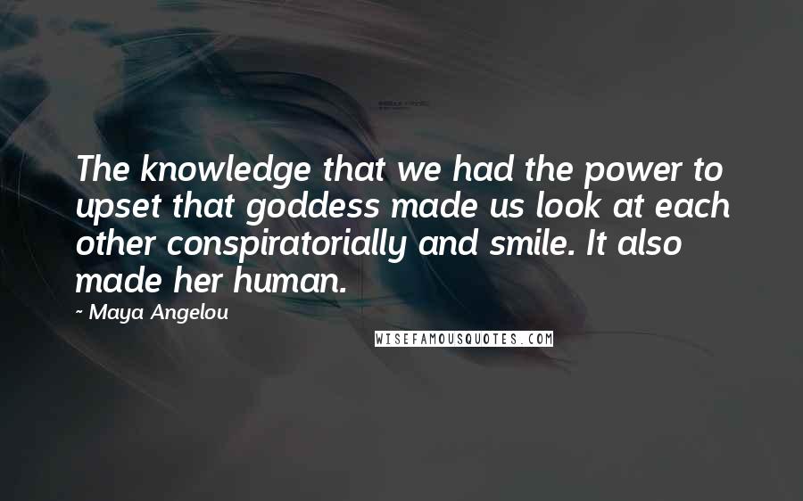 Maya Angelou Quotes: The knowledge that we had the power to upset that goddess made us look at each other conspiratorially and smile. It also made her human.