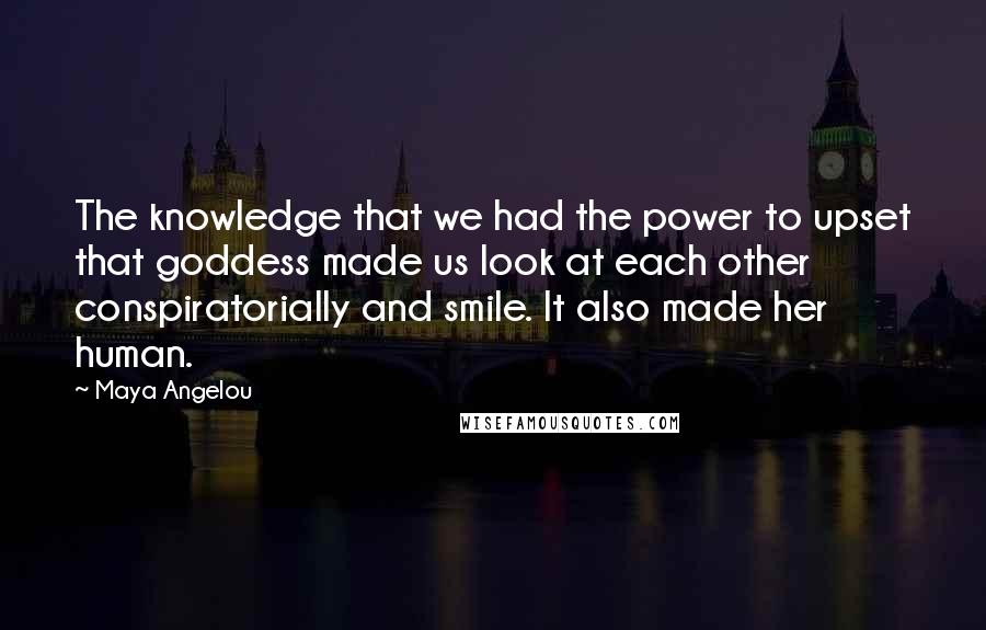 Maya Angelou Quotes: The knowledge that we had the power to upset that goddess made us look at each other conspiratorially and smile. It also made her human.