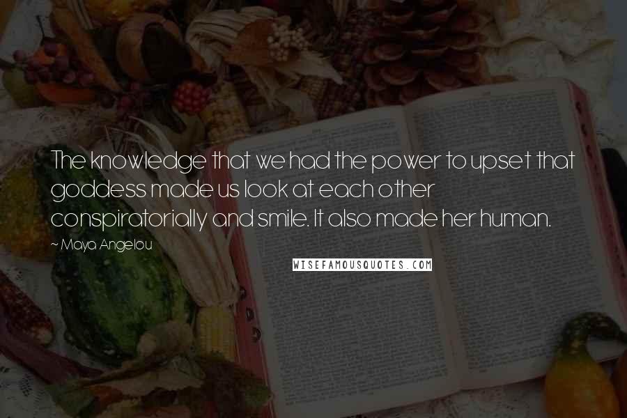 Maya Angelou Quotes: The knowledge that we had the power to upset that goddess made us look at each other conspiratorially and smile. It also made her human.