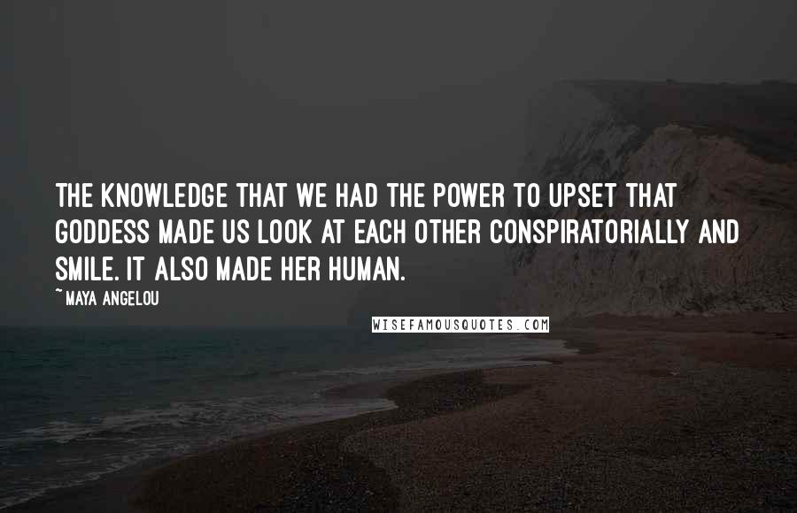 Maya Angelou Quotes: The knowledge that we had the power to upset that goddess made us look at each other conspiratorially and smile. It also made her human.