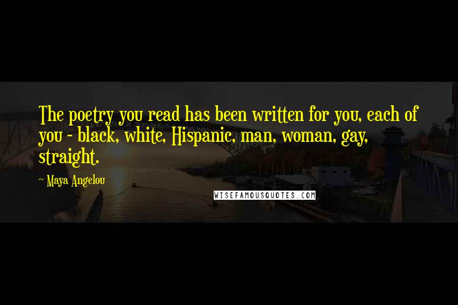 Maya Angelou Quotes: The poetry you read has been written for you, each of you - black, white, Hispanic, man, woman, gay, straight.