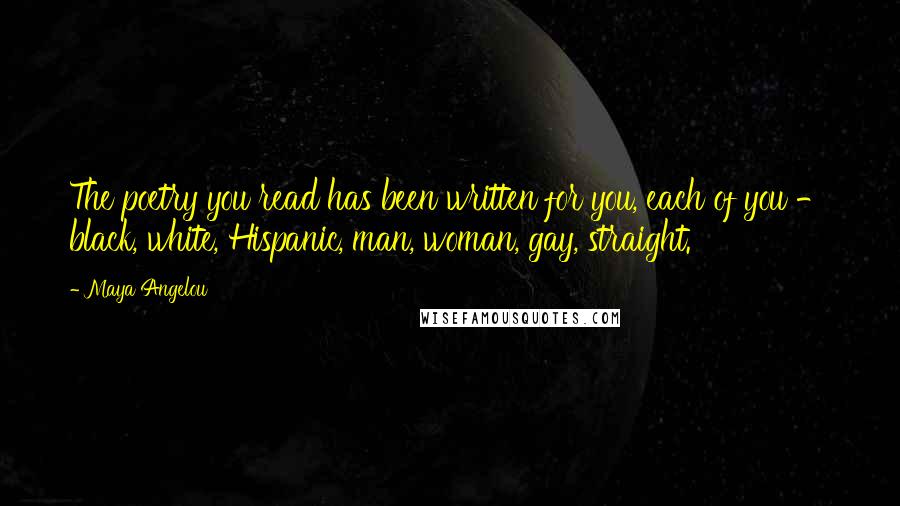 Maya Angelou Quotes: The poetry you read has been written for you, each of you - black, white, Hispanic, man, woman, gay, straight.