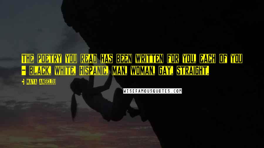 Maya Angelou Quotes: The poetry you read has been written for you, each of you - black, white, Hispanic, man, woman, gay, straight.