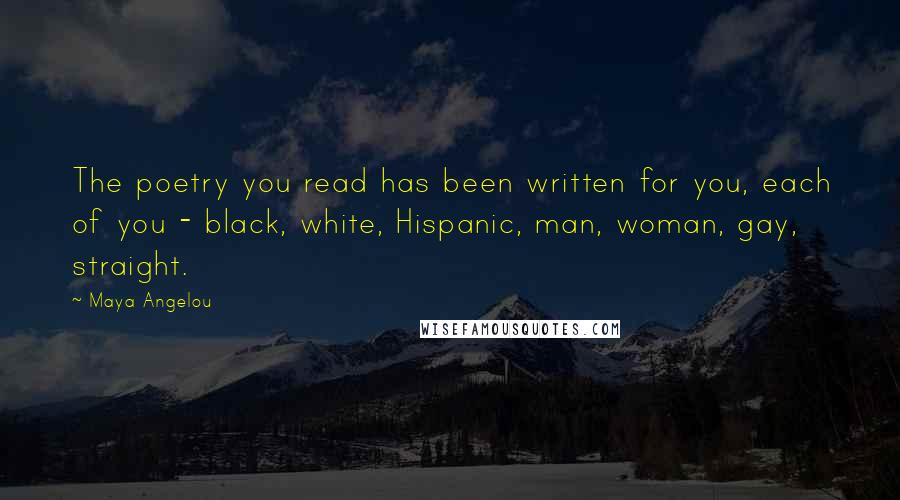 Maya Angelou Quotes: The poetry you read has been written for you, each of you - black, white, Hispanic, man, woman, gay, straight.