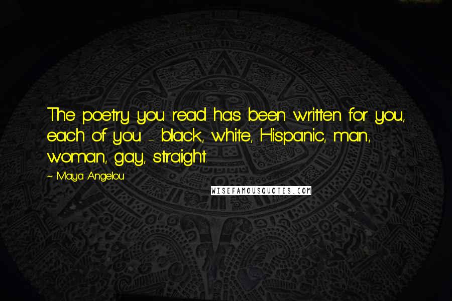 Maya Angelou Quotes: The poetry you read has been written for you, each of you - black, white, Hispanic, man, woman, gay, straight.