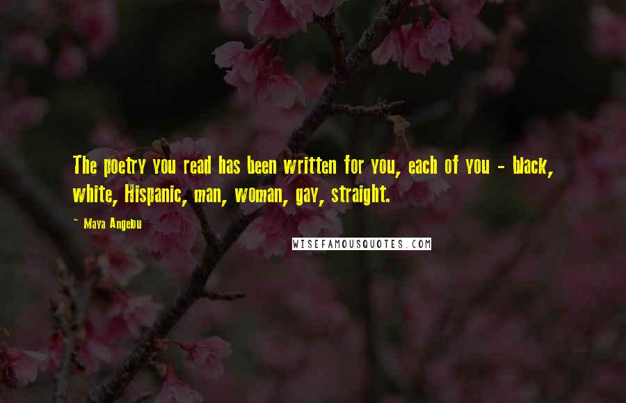 Maya Angelou Quotes: The poetry you read has been written for you, each of you - black, white, Hispanic, man, woman, gay, straight.