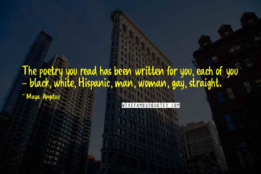 Maya Angelou Quotes: The poetry you read has been written for you, each of you - black, white, Hispanic, man, woman, gay, straight.